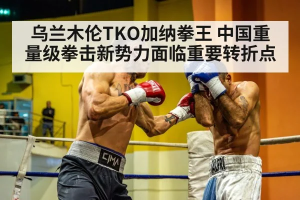 乌兰木伦TKO加纳拳王 中国重量级拳击新势力面临重要转折点
