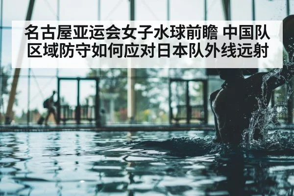 名古屋亚运会女子水球前瞻 中国队区域防守如何应对日本队外线远射
