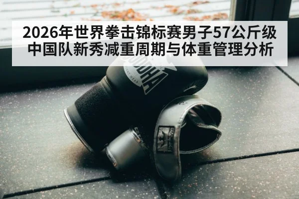 2026年世界拳击锦标赛男子57公斤级中国队新秀减重周期与体重管理分析