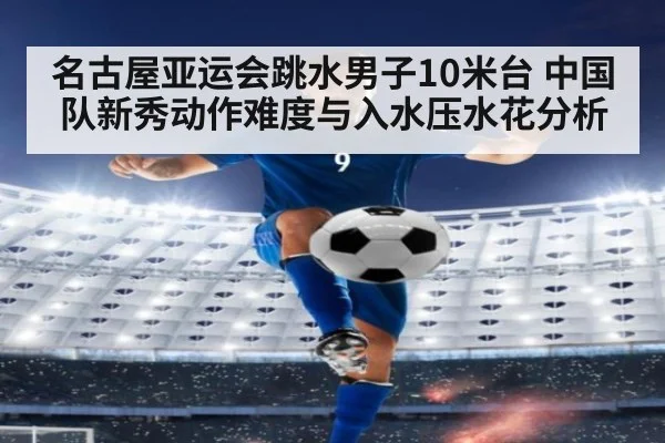名古屋亚运会跳水男子10米台 中国队新秀动作难度与入水压水花分析